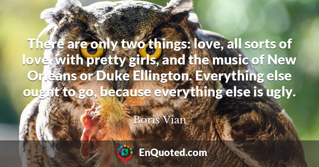 There are only two things: love, all sorts of love, with pretty girls, and the music of New Orleans or Duke Ellington. Everything else ought to go, because everything else is ugly.
