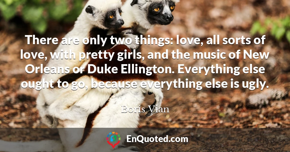 There are only two things: love, all sorts of love, with pretty girls, and the music of New Orleans or Duke Ellington. Everything else ought to go, because everything else is ugly.