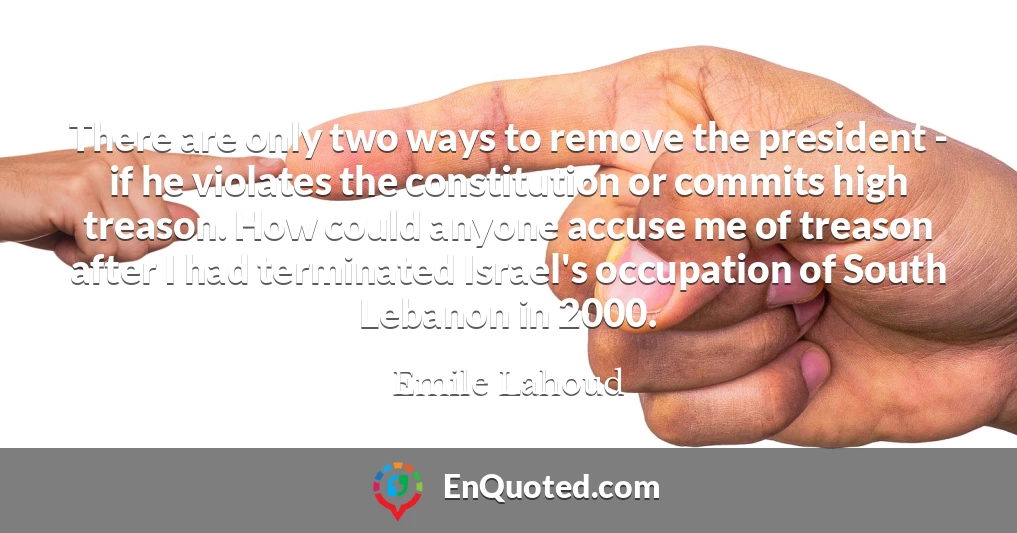 There are only two ways to remove the president - if he violates the constitution or commits high treason. How could anyone accuse me of treason after I had terminated Israel's occupation of South Lebanon in 2000.