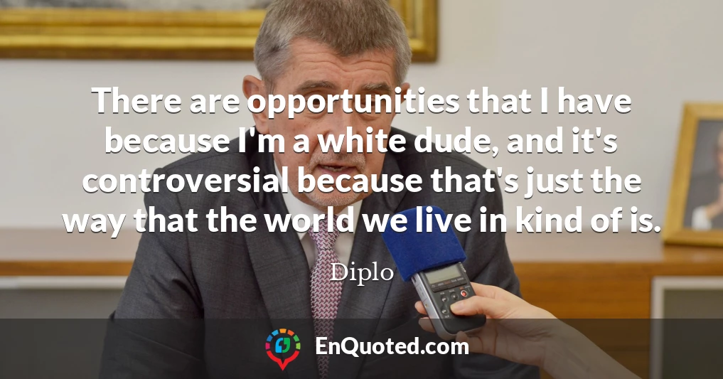 There are opportunities that I have because I'm a white dude, and it's controversial because that's just the way that the world we live in kind of is.