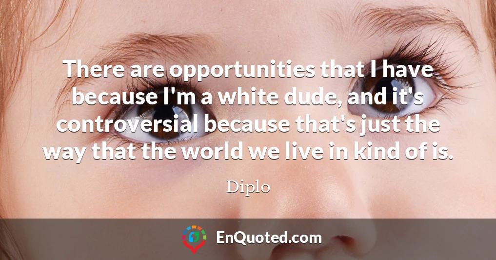 There are opportunities that I have because I'm a white dude, and it's controversial because that's just the way that the world we live in kind of is.