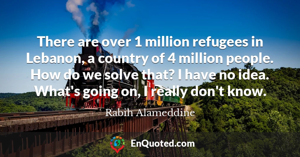 There are over 1 million refugees in Lebanon, a country of 4 million people. How do we solve that? I have no idea. What's going on, I really don't know.