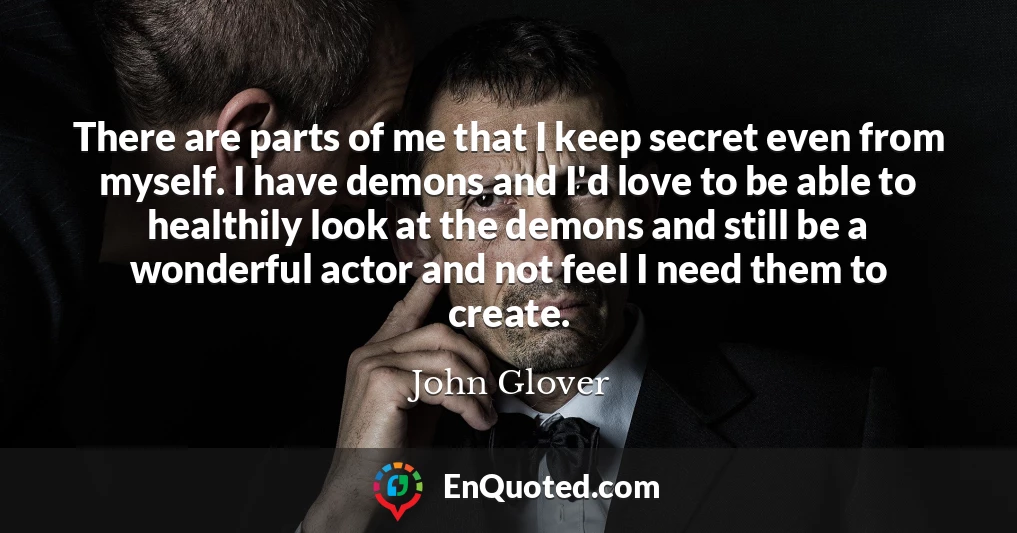 There are parts of me that I keep secret even from myself. I have demons and I'd love to be able to healthily look at the demons and still be a wonderful actor and not feel I need them to create.