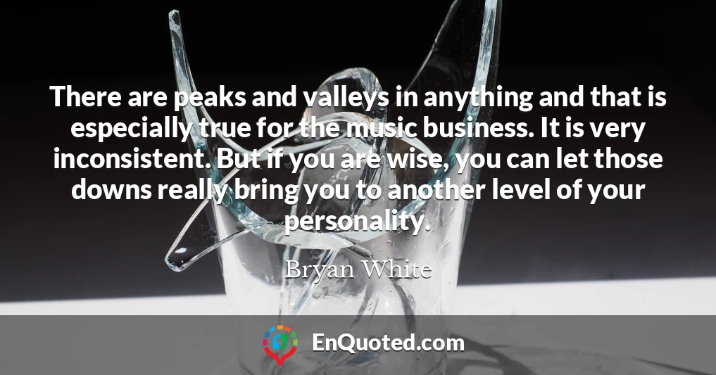 There are peaks and valleys in anything and that is especially true for the music business. It is very inconsistent. But if you are wise, you can let those downs really bring you to another level of your personality.