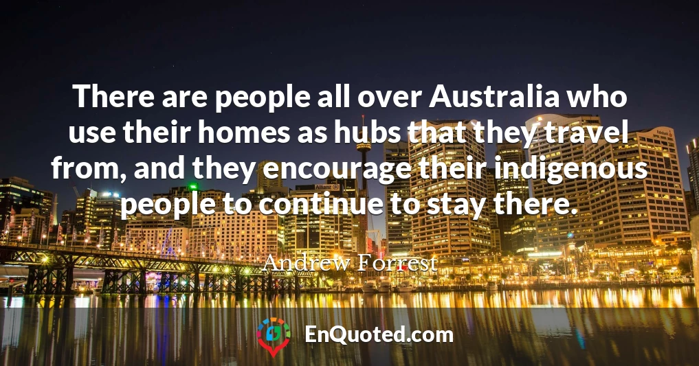There are people all over Australia who use their homes as hubs that they travel from, and they encourage their indigenous people to continue to stay there.