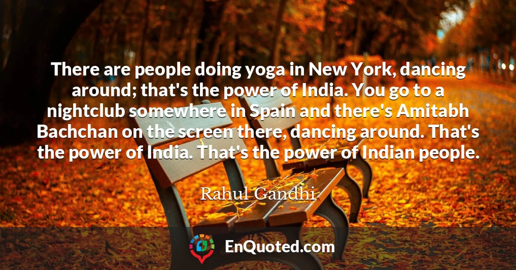 There are people doing yoga in New York, dancing around; that's the power of India. You go to a nightclub somewhere in Spain and there's Amitabh Bachchan on the screen there, dancing around. That's the power of India. That's the power of Indian people.