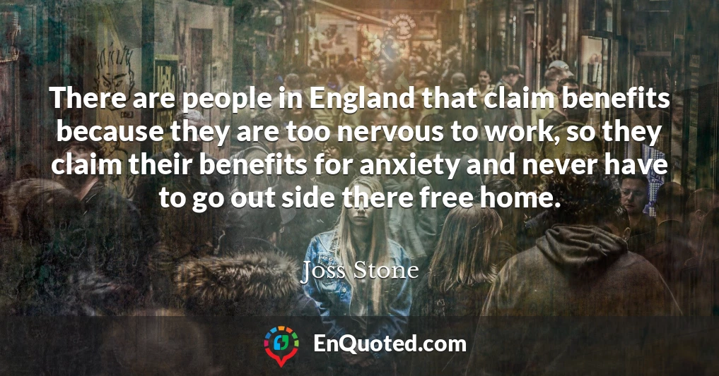 There are people in England that claim benefits because they are too nervous to work, so they claim their benefits for anxiety and never have to go out side there free home.