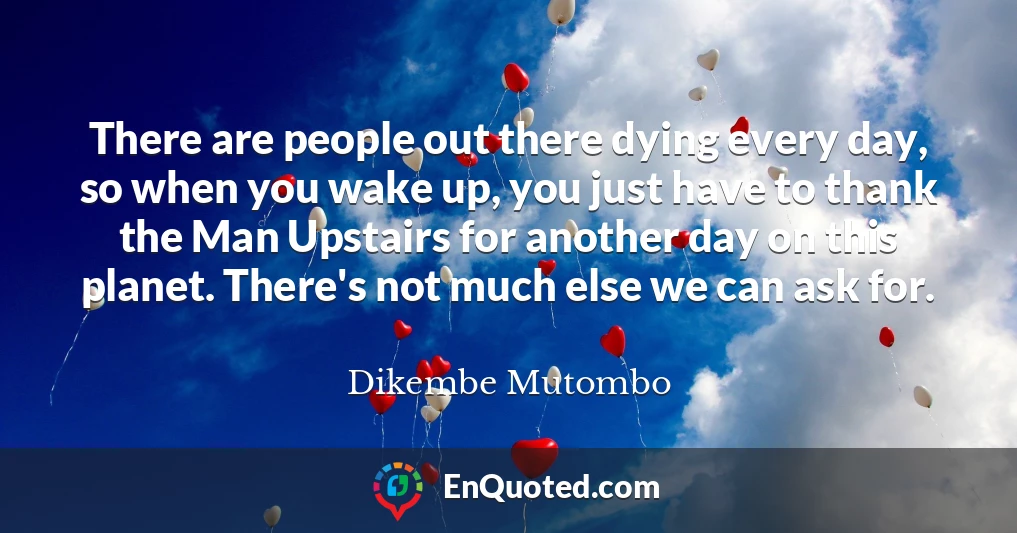 There are people out there dying every day, so when you wake up, you just have to thank the Man Upstairs for another day on this planet. There's not much else we can ask for.