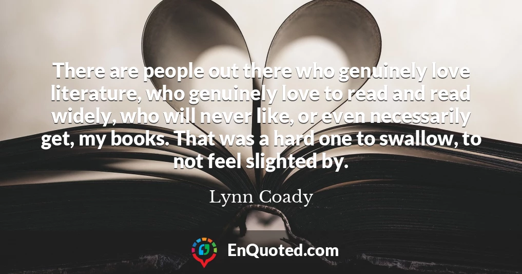 There are people out there who genuinely love literature, who genuinely love to read and read widely, who will never like, or even necessarily get, my books. That was a hard one to swallow, to not feel slighted by.