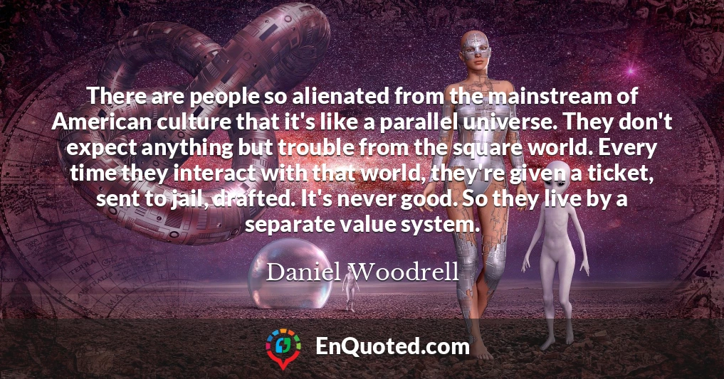 There are people so alienated from the mainstream of American culture that it's like a parallel universe. They don't expect anything but trouble from the square world. Every time they interact with that world, they're given a ticket, sent to jail, drafted. It's never good. So they live by a separate value system.