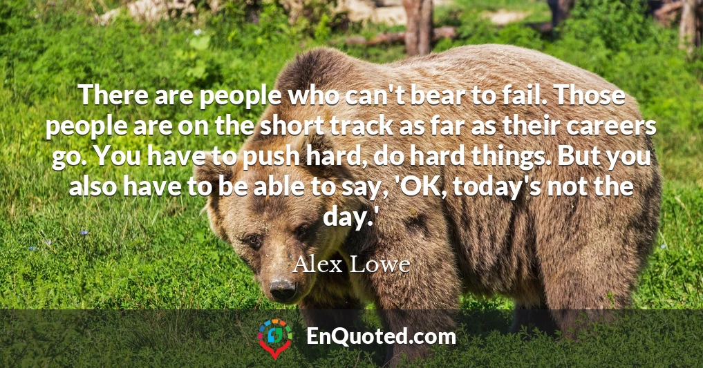 There are people who can't bear to fail. Those people are on the short track as far as their careers go. You have to push hard, do hard things. But you also have to be able to say, 'OK, today's not the day.'