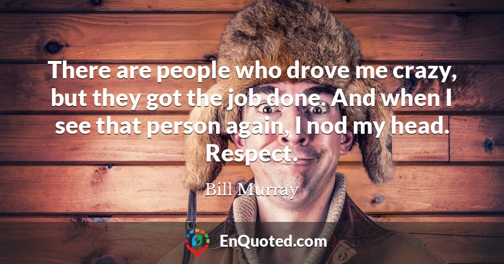 There are people who drove me crazy, but they got the job done. And when I see that person again, I nod my head. Respect.