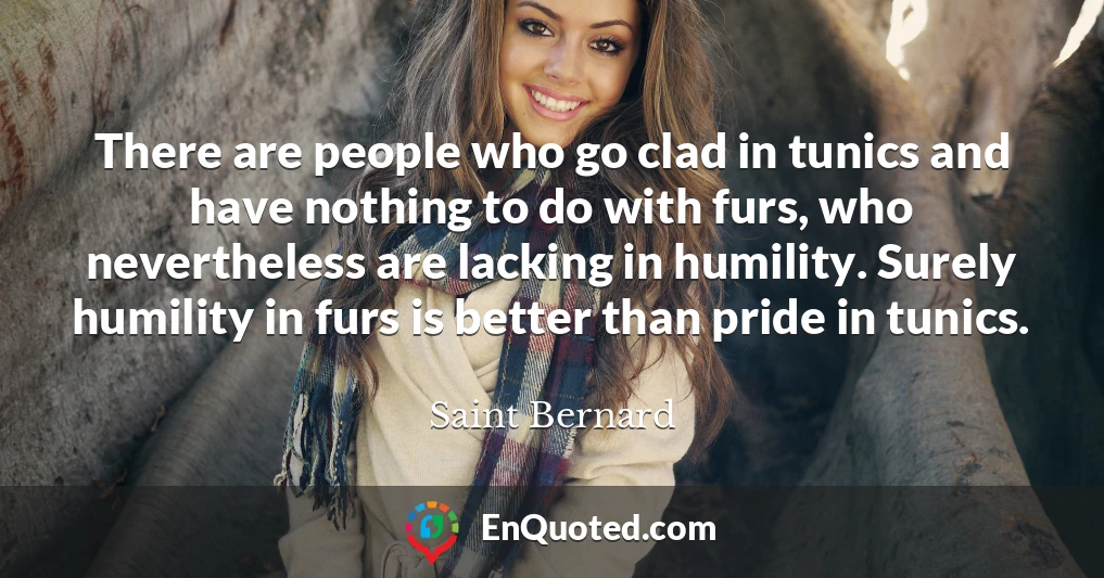 There are people who go clad in tunics and have nothing to do with furs, who nevertheless are lacking in humility. Surely humility in furs is better than pride in tunics.