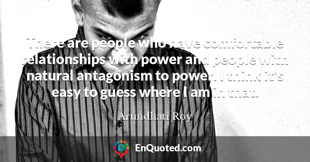 There are people who have comfortable relationships with power and people with natural antagonism to power. I think it's easy to guess where I am in that.
