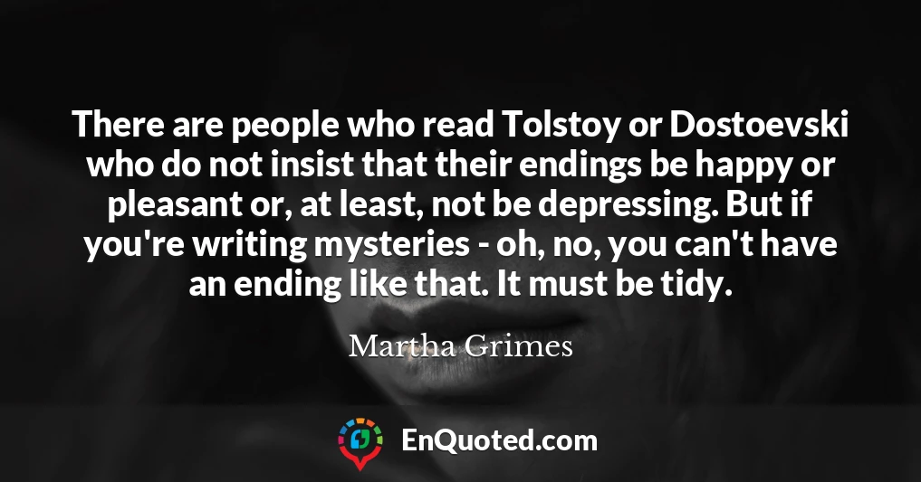 There are people who read Tolstoy or Dostoevski who do not insist that their endings be happy or pleasant or, at least, not be depressing. But if you're writing mysteries - oh, no, you can't have an ending like that. It must be tidy.