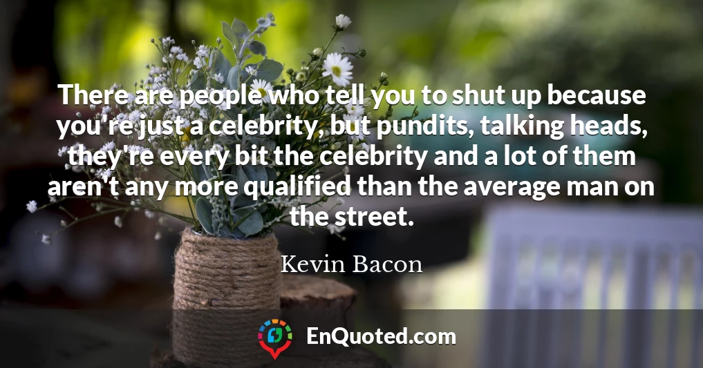 There are people who tell you to shut up because you're just a celebrity, but pundits, talking heads, they're every bit the celebrity and a lot of them aren't any more qualified than the average man on the street.