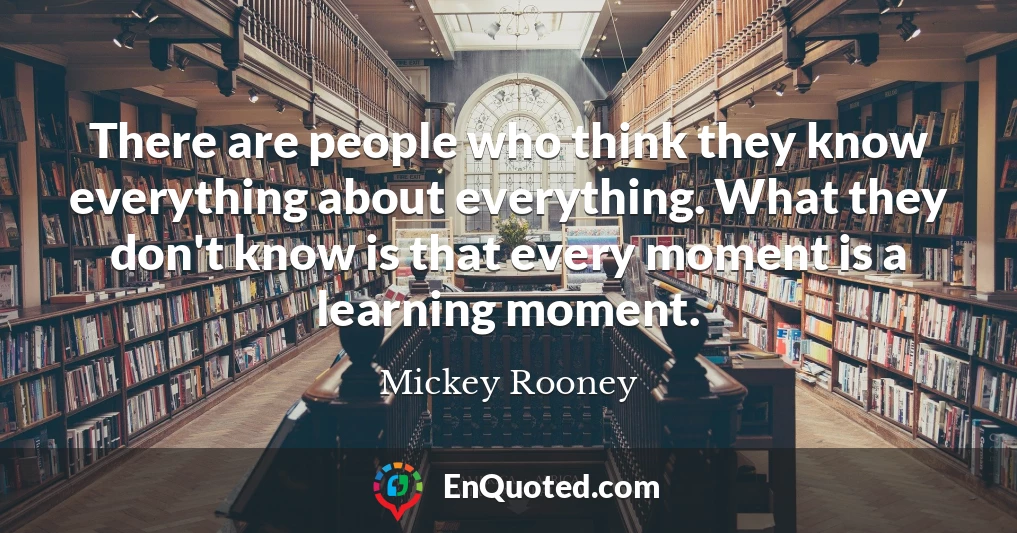 There are people who think they know everything about everything. What they don't know is that every moment is a learning moment.