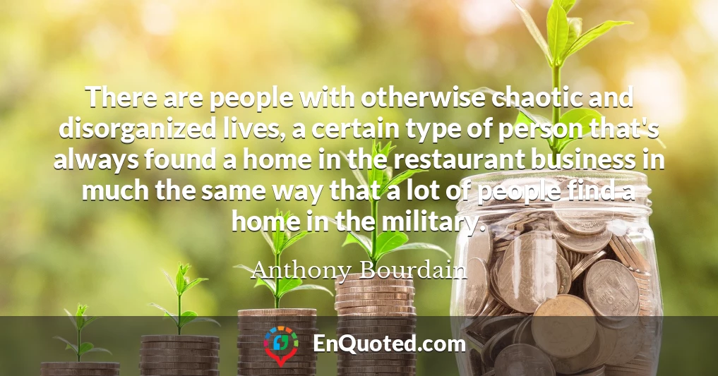 There are people with otherwise chaotic and disorganized lives, a certain type of person that's always found a home in the restaurant business in much the same way that a lot of people find a home in the military.