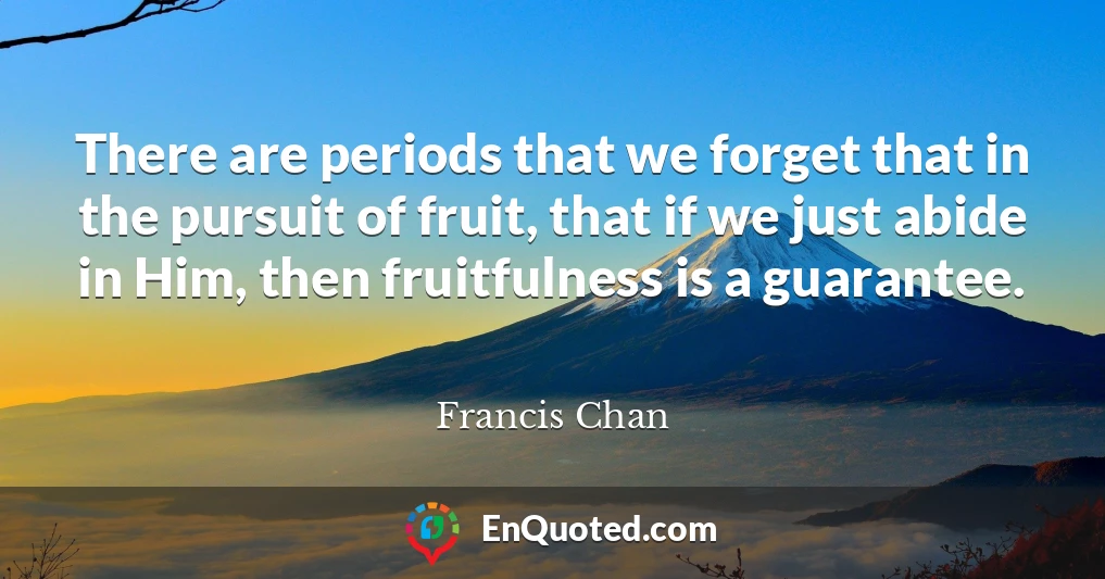 There are periods that we forget that in the pursuit of fruit, that if we just abide in Him, then fruitfulness is a guarantee.