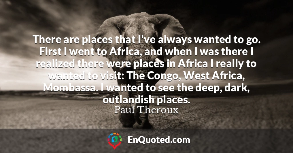 There are places that I've always wanted to go. First I went to Africa, and when I was there I realized there were places in Africa I really to wanted to visit: The Congo, West Africa, Mombassa. I wanted to see the deep, dark, outlandish places.
