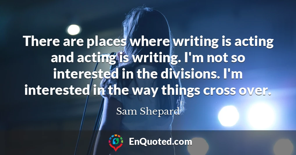 There are places where writing is acting and acting is writing. I'm not so interested in the divisions. I'm interested in the way things cross over.