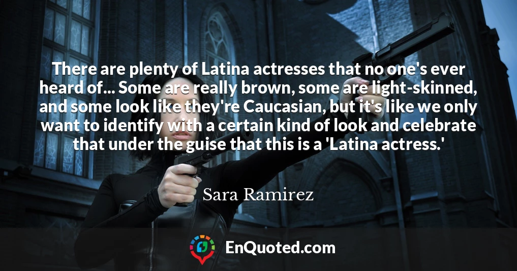 There are plenty of Latina actresses that no one's ever heard of... Some are really brown, some are light-skinned, and some look like they're Caucasian, but it's like we only want to identify with a certain kind of look and celebrate that under the guise that this is a 'Latina actress.'