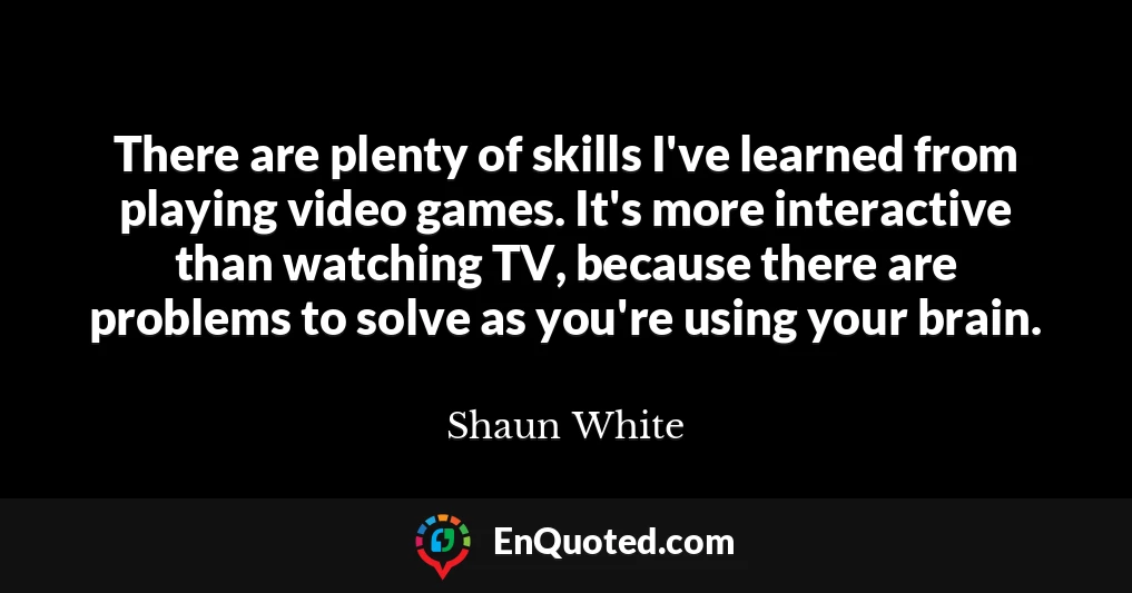 There are plenty of skills I've learned from playing video games. It's more interactive than watching TV, because there are problems to solve as you're using your brain.