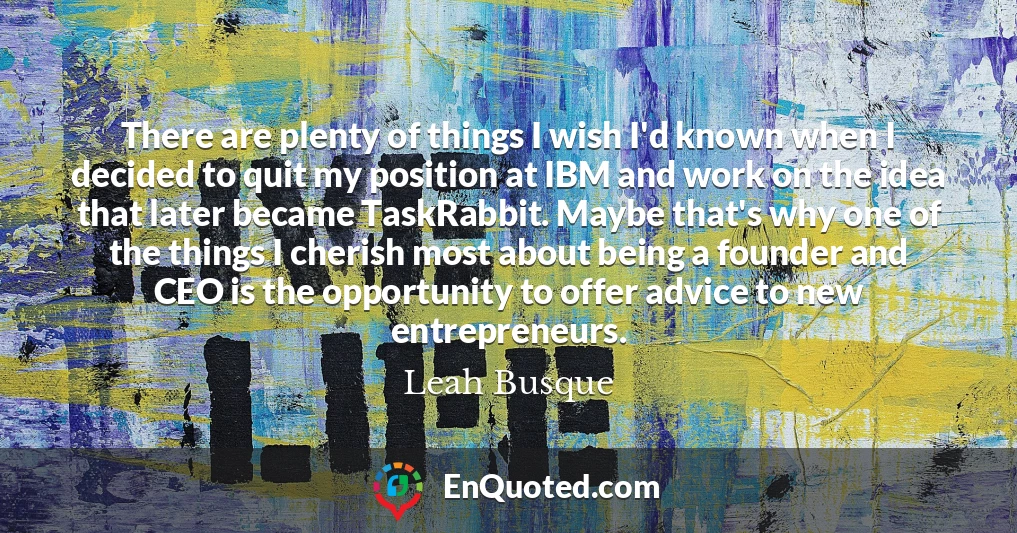 There are plenty of things I wish I'd known when I decided to quit my position at IBM and work on the idea that later became TaskRabbit. Maybe that's why one of the things I cherish most about being a founder and CEO is the opportunity to offer advice to new entrepreneurs.