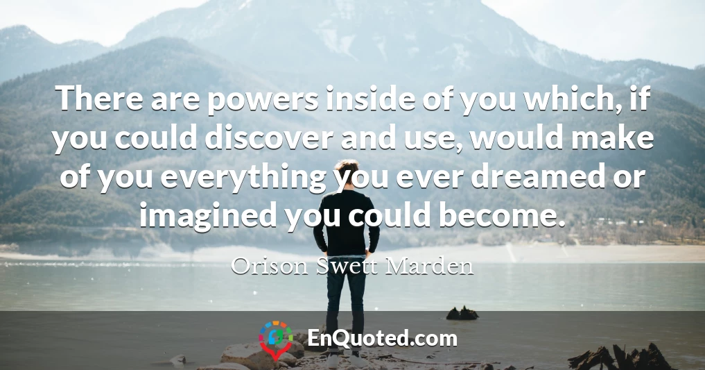 There are powers inside of you which, if you could discover and use, would make of you everything you ever dreamed or imagined you could become.