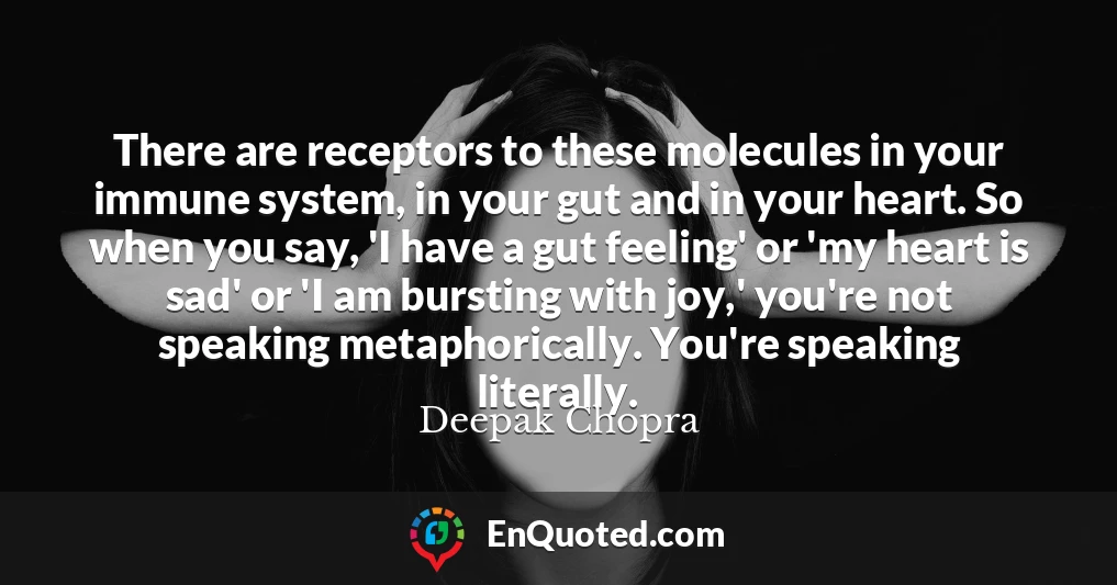 There are receptors to these molecules in your immune system, in your gut and in your heart. So when you say, 'I have a gut feeling' or 'my heart is sad' or 'I am bursting with joy,' you're not speaking metaphorically. You're speaking literally.