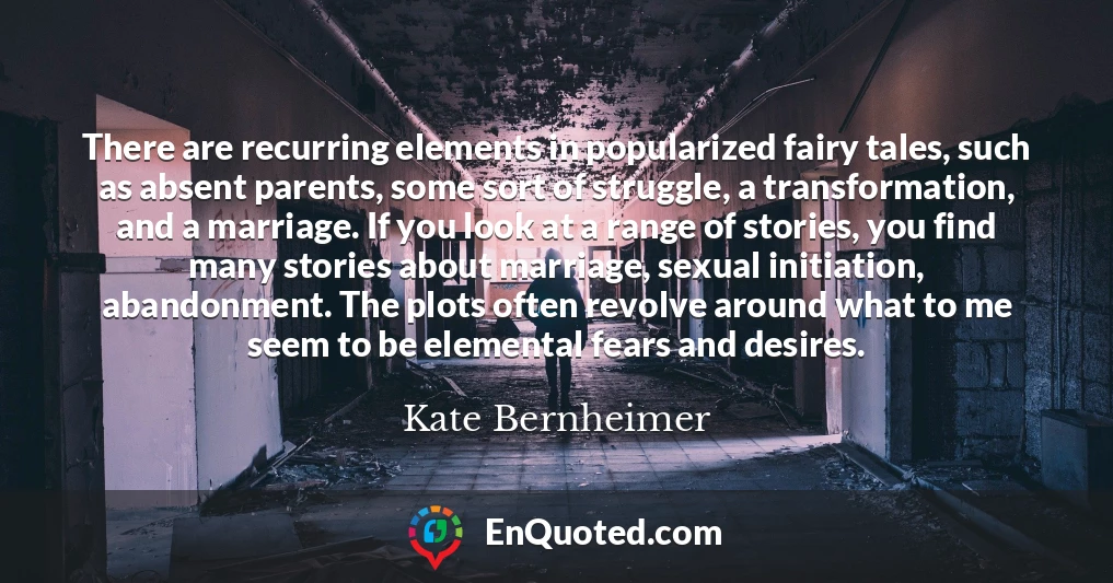 There are recurring elements in popularized fairy tales, such as absent parents, some sort of struggle, a transformation, and a marriage. If you look at a range of stories, you find many stories about marriage, sexual initiation, abandonment. The plots often revolve around what to me seem to be elemental fears and desires.