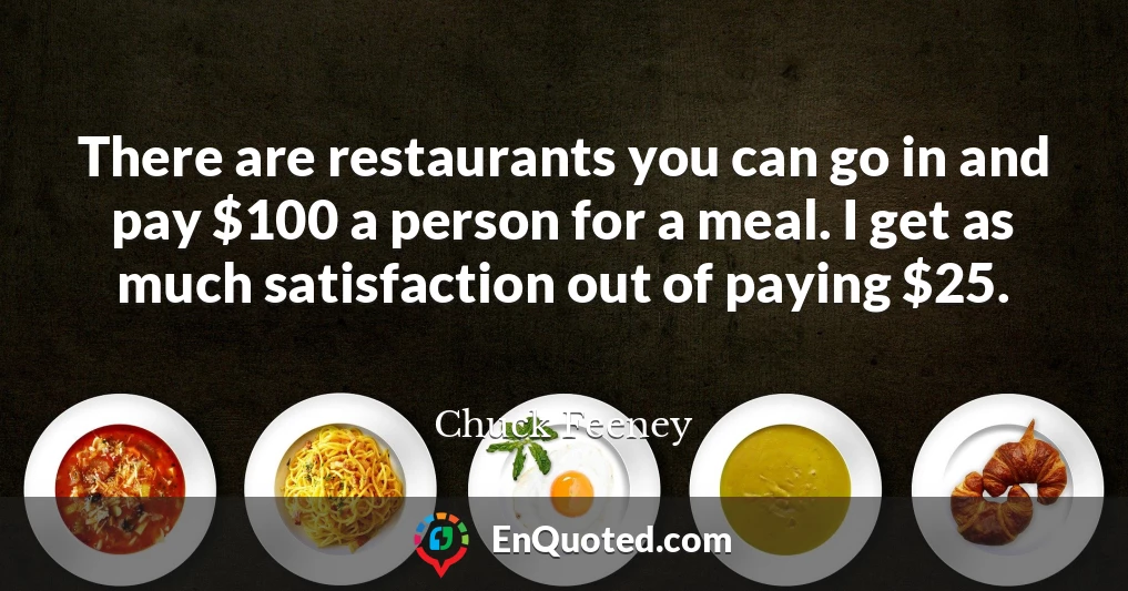 There are restaurants you can go in and pay $100 a person for a meal. I get as much satisfaction out of paying $25.