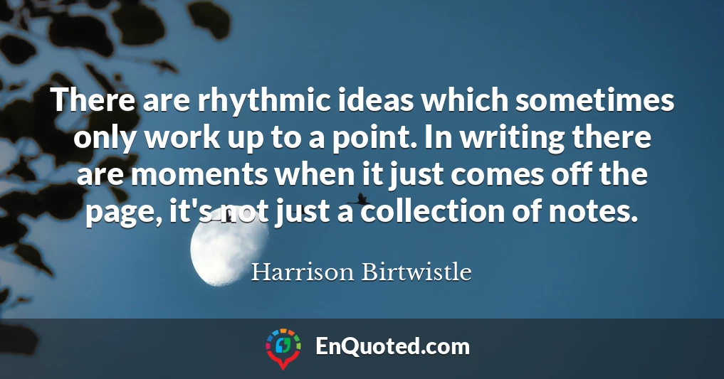 There are rhythmic ideas which sometimes only work up to a point. In writing there are moments when it just comes off the page, it's not just a collection of notes.