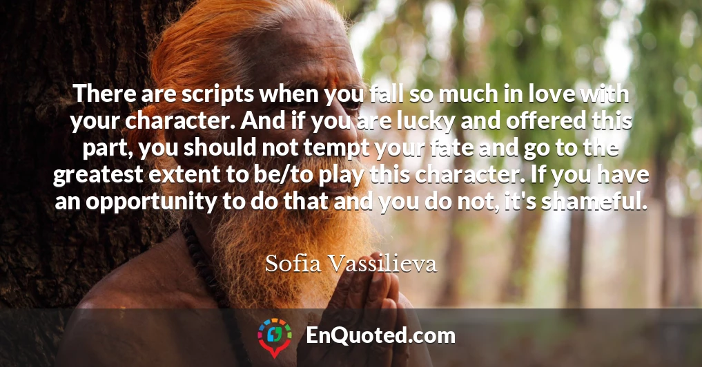 There are scripts when you fall so much in love with your character. And if you are lucky and offered this part, you should not tempt your fate and go to the greatest extent to be/to play this character. If you have an opportunity to do that and you do not, it's shameful.