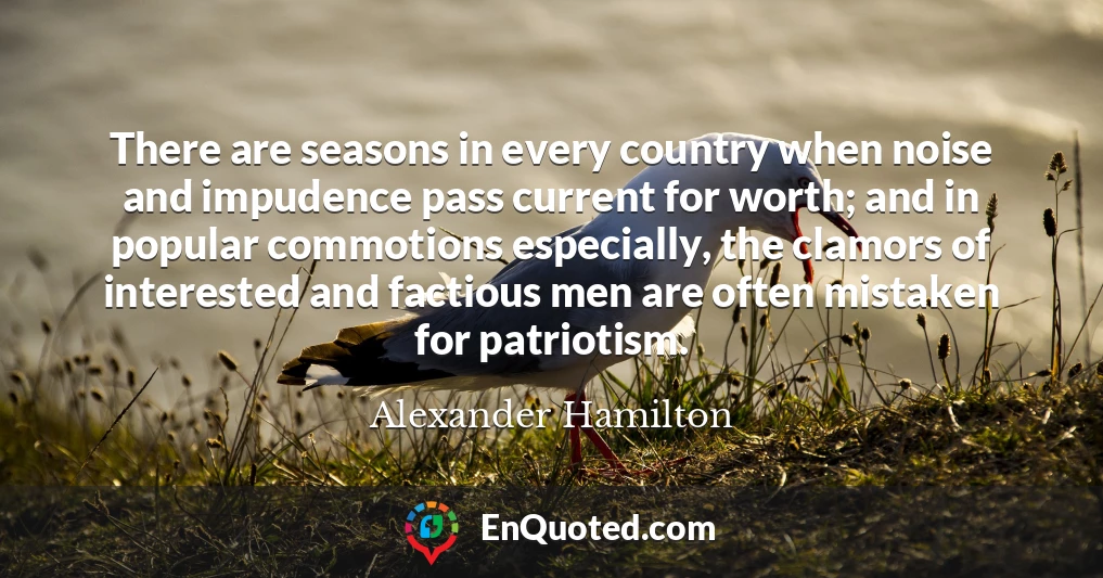 There are seasons in every country when noise and impudence pass current for worth; and in popular commotions especially, the clamors of interested and factious men are often mistaken for patriotism.