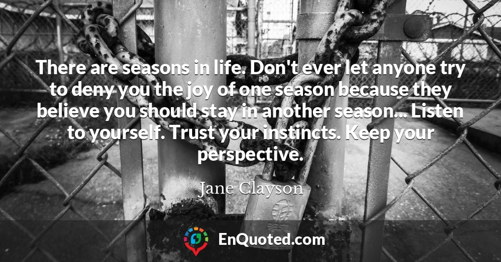 There are seasons in life. Don't ever let anyone try to deny you the joy of one season because they believe you should stay in another season... Listen to yourself. Trust your instincts. Keep your perspective.