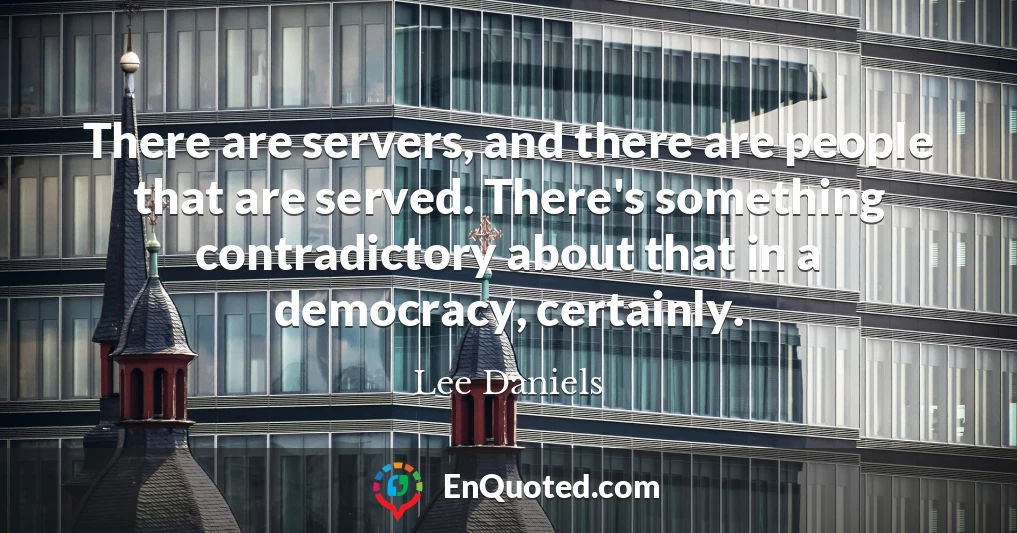 There are servers, and there are people that are served. There's something contradictory about that in a democracy, certainly.