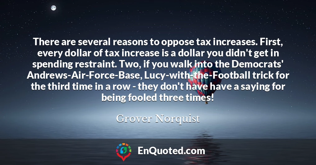 There are several reasons to oppose tax increases. First, every dollar of tax increase is a dollar you didn't get in spending restraint. Two, if you walk into the Democrats' Andrews-Air-Force-Base, Lucy-with-the-Football trick for the third time in a row - they don't have have a saying for being fooled three times!