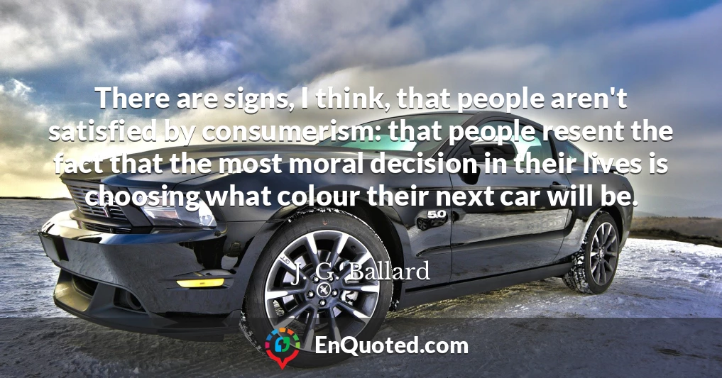 There are signs, I think, that people aren't satisfied by consumerism: that people resent the fact that the most moral decision in their lives is choosing what colour their next car will be.