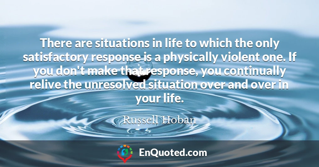 There are situations in life to which the only satisfactory response is a physically violent one. If you don't make that response, you continually relive the unresolved situation over and over in your life.