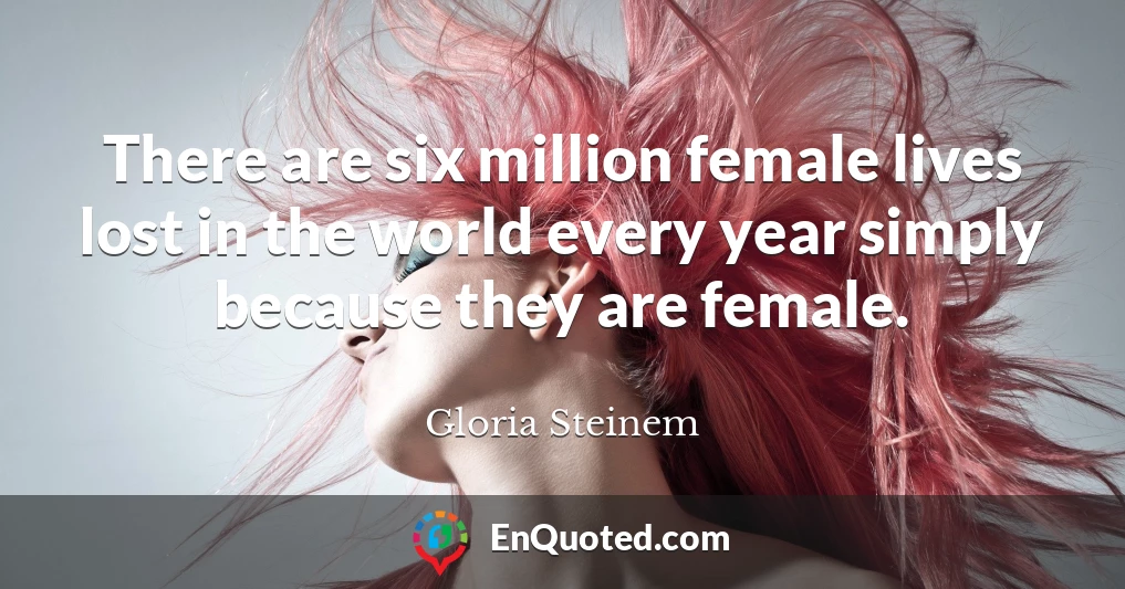 There are six million female lives lost in the world every year simply because they are female.