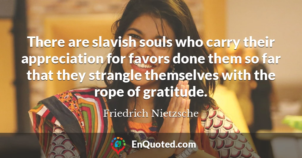 There are slavish souls who carry their appreciation for favors done them so far that they strangle themselves with the rope of gratitude.