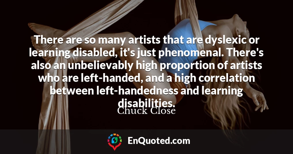 There are so many artists that are dyslexic or learning disabled, it's just phenomenal. There's also an unbelievably high proportion of artists who are left-handed, and a high correlation between left-handedness and learning disabilities.
