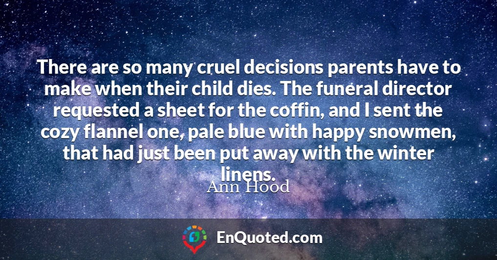 There are so many cruel decisions parents have to make when their child dies. The funeral director requested a sheet for the coffin, and I sent the cozy flannel one, pale blue with happy snowmen, that had just been put away with the winter linens.