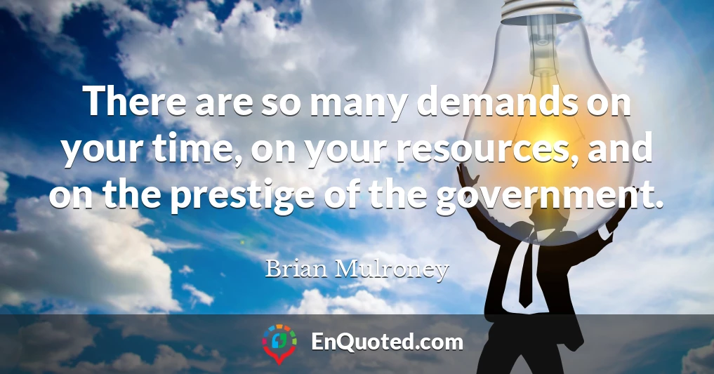 There are so many demands on your time, on your resources, and on the prestige of the government.