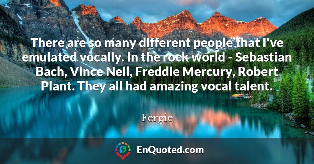 There are so many different people that I've emulated vocally. In the rock world - Sebastian Bach, Vince Neil, Freddie Mercury, Robert Plant. They all had amazing vocal talent.