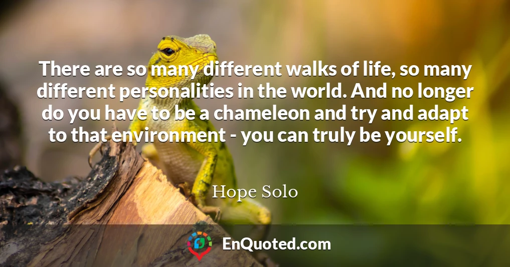 There are so many different walks of life, so many different personalities in the world. And no longer do you have to be a chameleon and try and adapt to that environment - you can truly be yourself.