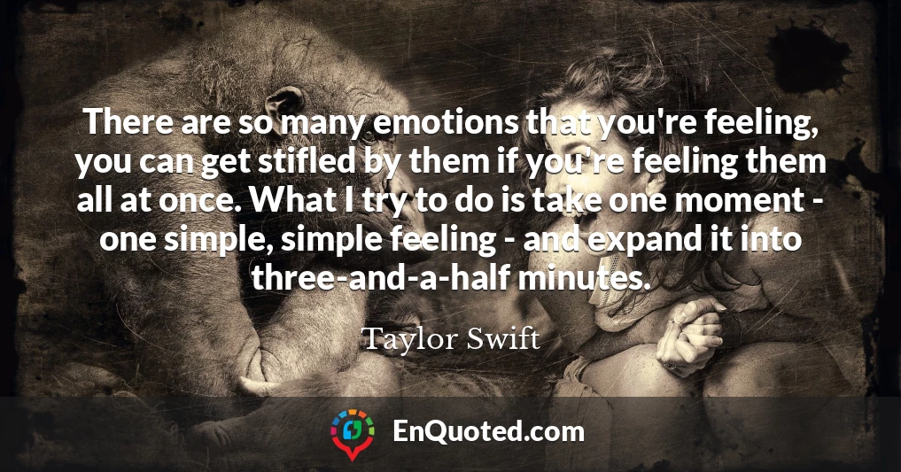 There are so many emotions that you're feeling, you can get stifled by them if you're feeling them all at once. What I try to do is take one moment - one simple, simple feeling - and expand it into three-and-a-half minutes.