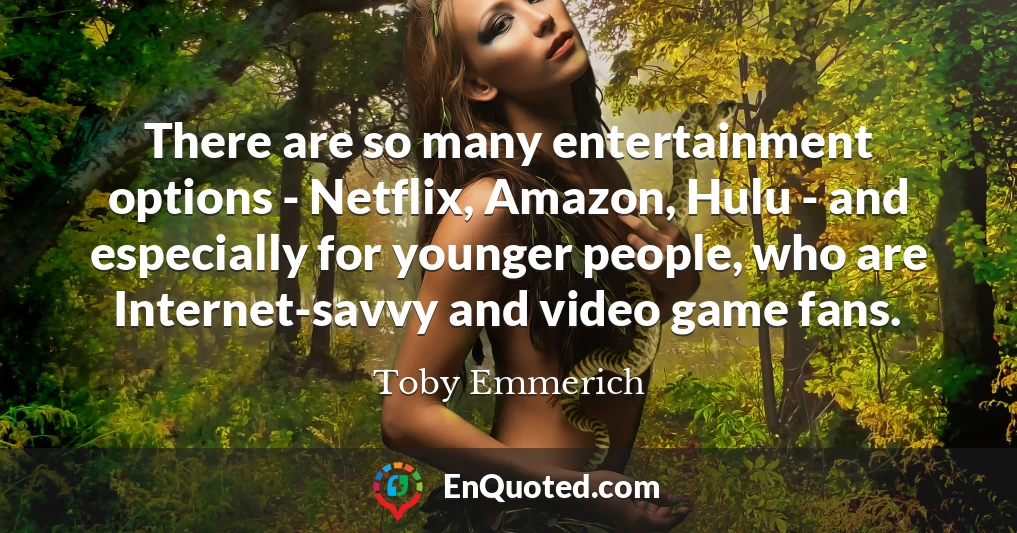 There are so many entertainment options - Netflix, Amazon, Hulu - and especially for younger people, who are Internet-savvy and video game fans.
