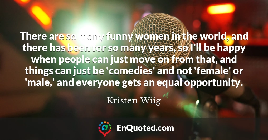 There are so many funny women in the world, and there has been for so many years, so I'll be happy when people can just move on from that, and things can just be 'comedies' and not 'female' or 'male,' and everyone gets an equal opportunity.